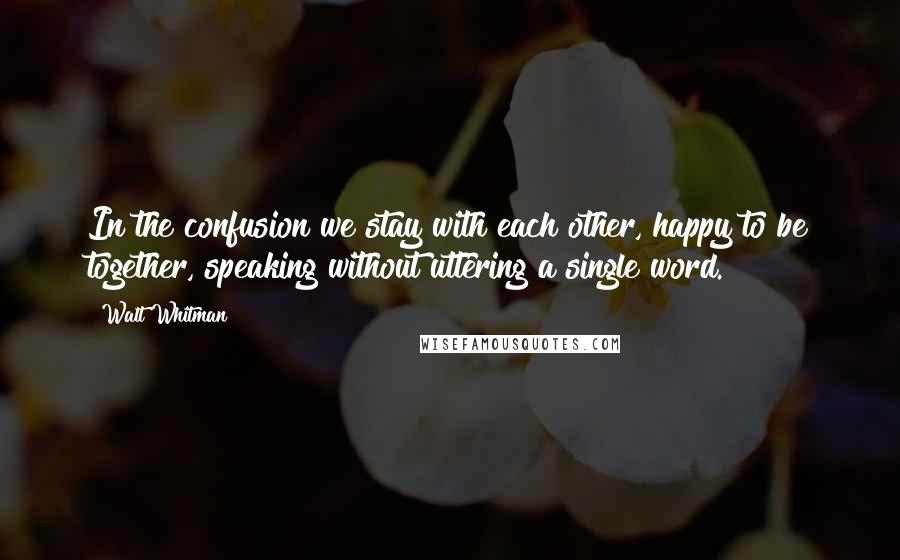 Walt Whitman Quotes: In the confusion we stay with each other, happy to be together, speaking without uttering a single word.
