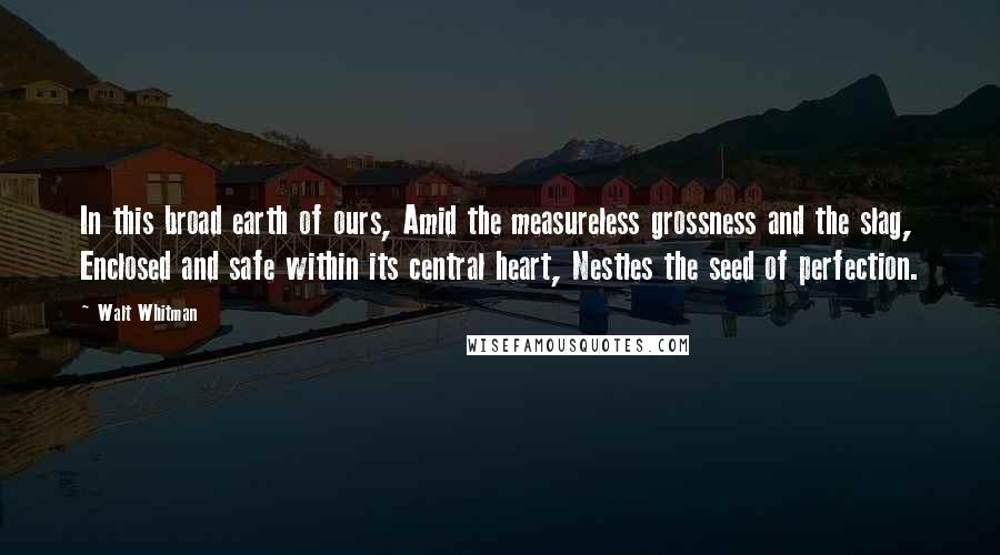 Walt Whitman Quotes: In this broad earth of ours, Amid the measureless grossness and the slag, Enclosed and safe within its central heart, Nestles the seed of perfection.
