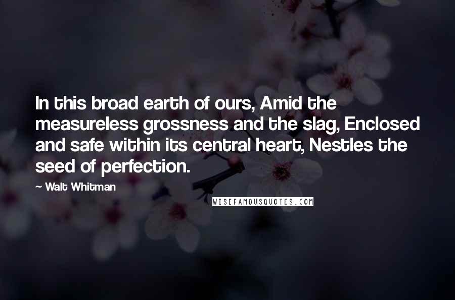 Walt Whitman Quotes: In this broad earth of ours, Amid the measureless grossness and the slag, Enclosed and safe within its central heart, Nestles the seed of perfection.