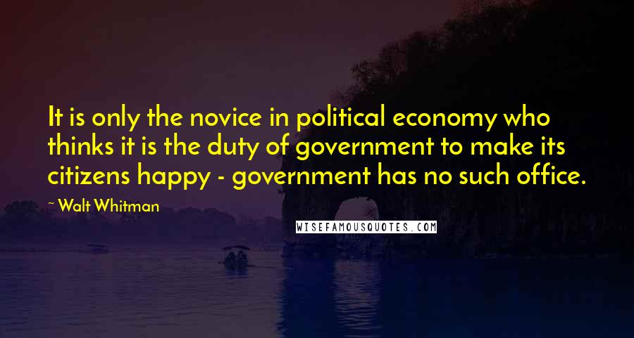 Walt Whitman Quotes: It is only the novice in political economy who thinks it is the duty of government to make its citizens happy - government has no such office.