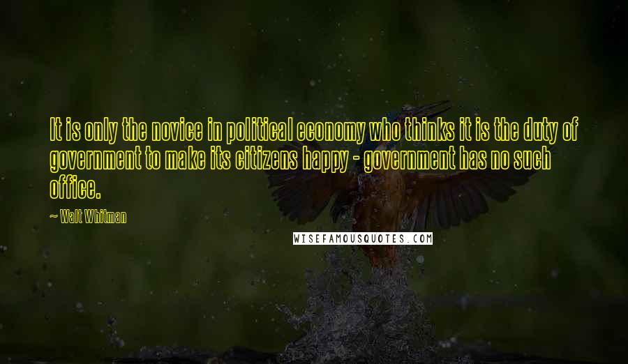 Walt Whitman Quotes: It is only the novice in political economy who thinks it is the duty of government to make its citizens happy - government has no such office.