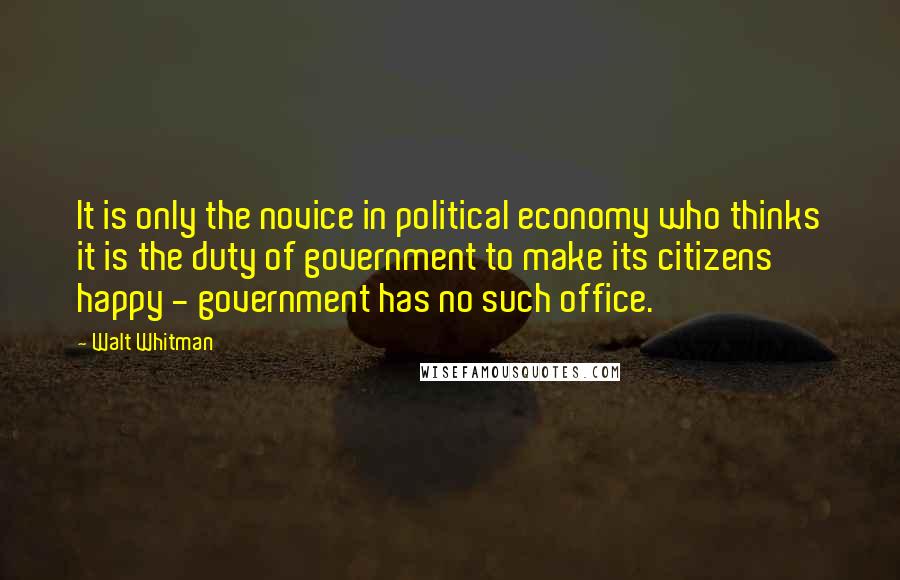 Walt Whitman Quotes: It is only the novice in political economy who thinks it is the duty of government to make its citizens happy - government has no such office.