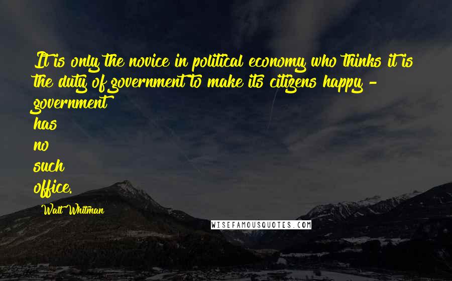 Walt Whitman Quotes: It is only the novice in political economy who thinks it is the duty of government to make its citizens happy - government has no such office.