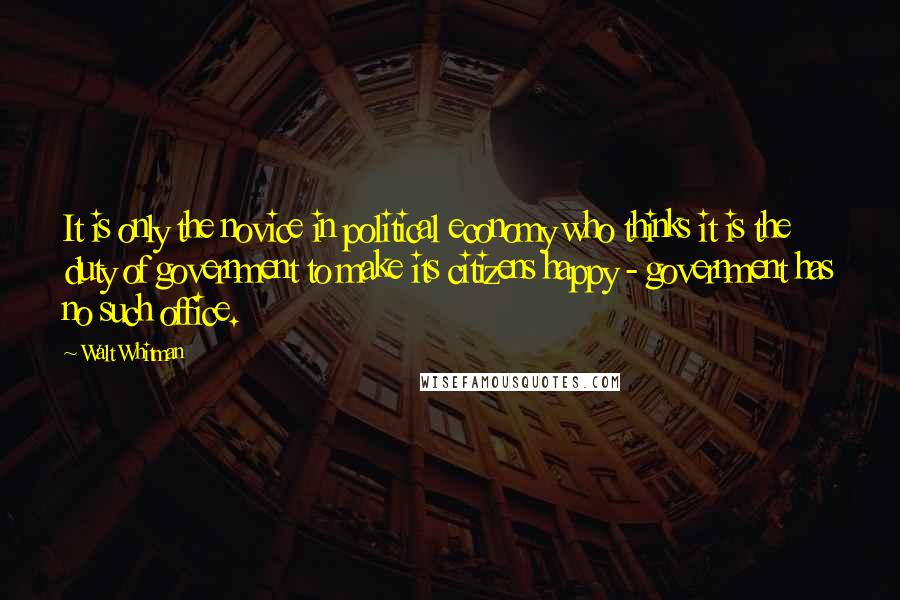 Walt Whitman Quotes: It is only the novice in political economy who thinks it is the duty of government to make its citizens happy - government has no such office.