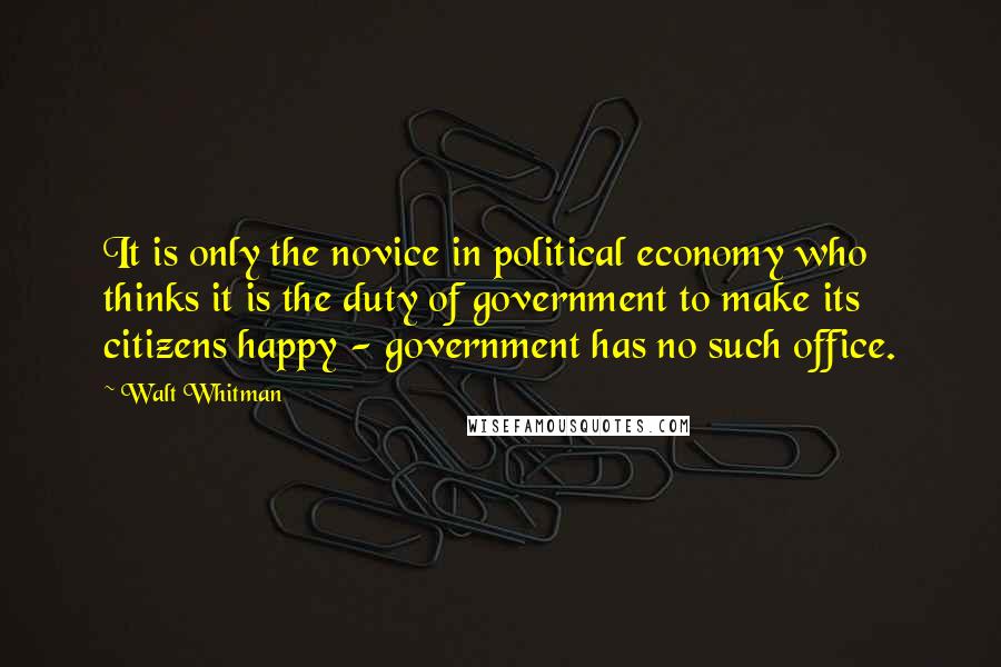 Walt Whitman Quotes: It is only the novice in political economy who thinks it is the duty of government to make its citizens happy - government has no such office.