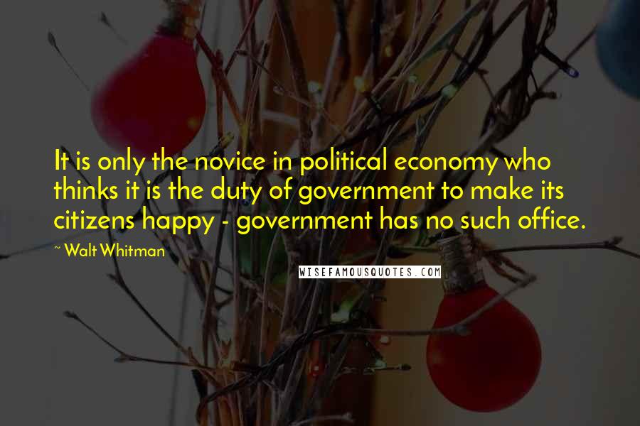 Walt Whitman Quotes: It is only the novice in political economy who thinks it is the duty of government to make its citizens happy - government has no such office.