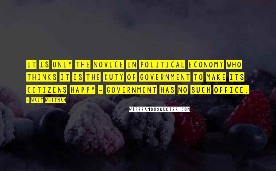 Walt Whitman Quotes: It is only the novice in political economy who thinks it is the duty of government to make its citizens happy - government has no such office.