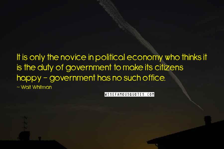 Walt Whitman Quotes: It is only the novice in political economy who thinks it is the duty of government to make its citizens happy - government has no such office.