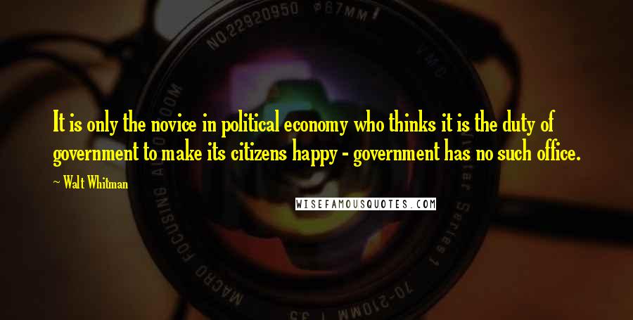Walt Whitman Quotes: It is only the novice in political economy who thinks it is the duty of government to make its citizens happy - government has no such office.