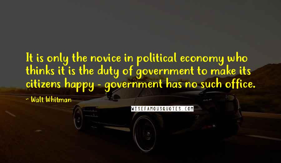 Walt Whitman Quotes: It is only the novice in political economy who thinks it is the duty of government to make its citizens happy - government has no such office.