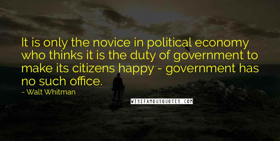 Walt Whitman Quotes: It is only the novice in political economy who thinks it is the duty of government to make its citizens happy - government has no such office.