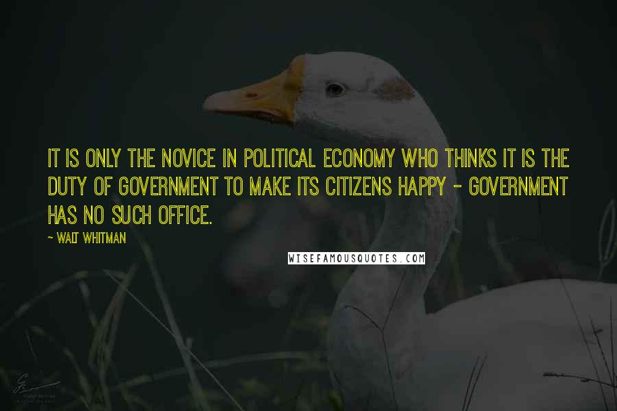 Walt Whitman Quotes: It is only the novice in political economy who thinks it is the duty of government to make its citizens happy - government has no such office.