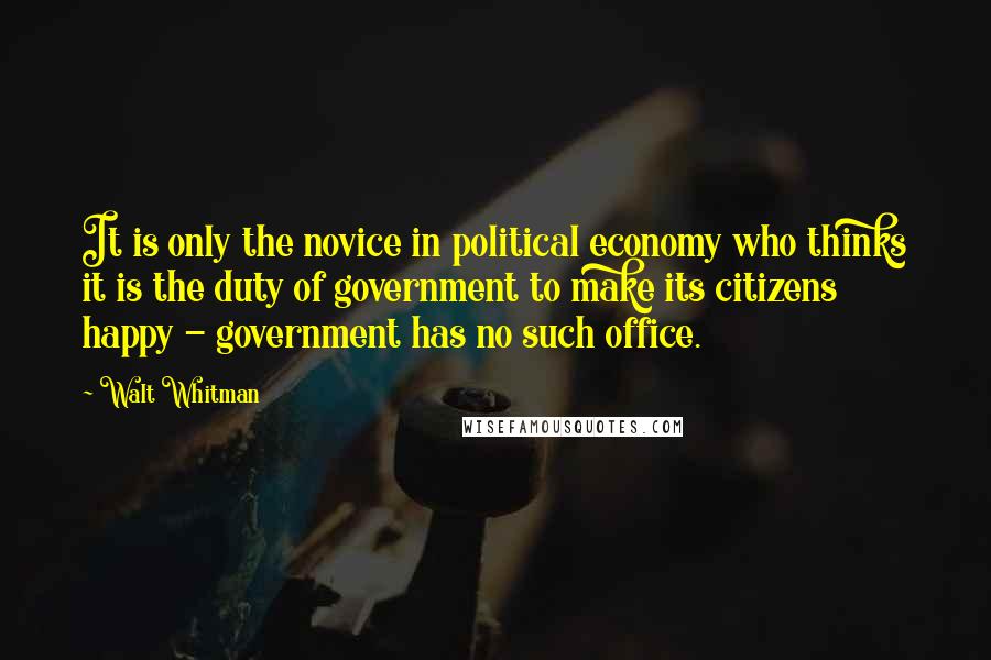Walt Whitman Quotes: It is only the novice in political economy who thinks it is the duty of government to make its citizens happy - government has no such office.