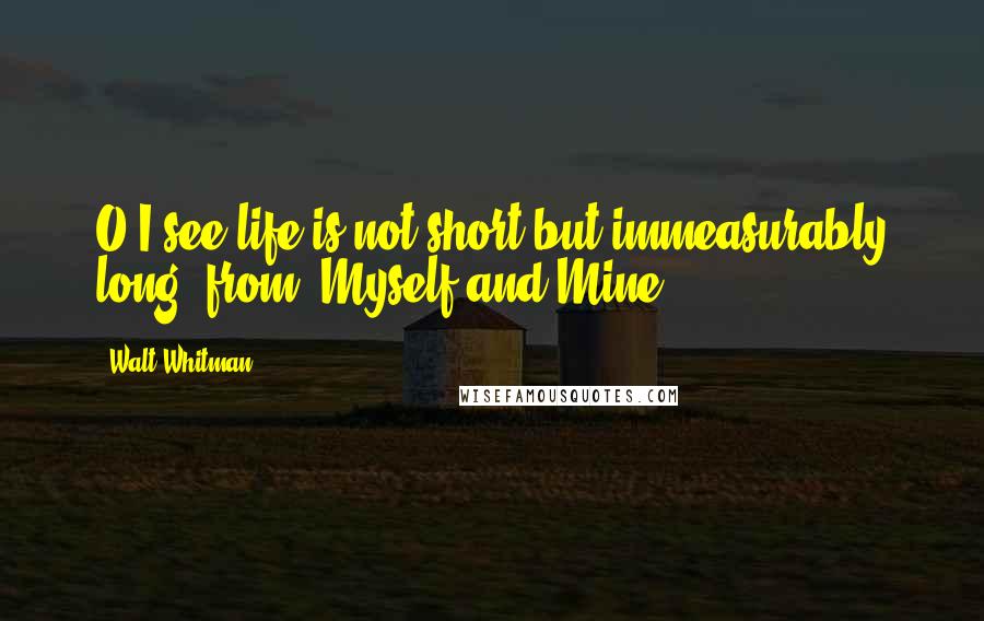 Walt Whitman Quotes: O I see life is not short but immeasurably long"-from "Myself and Mine