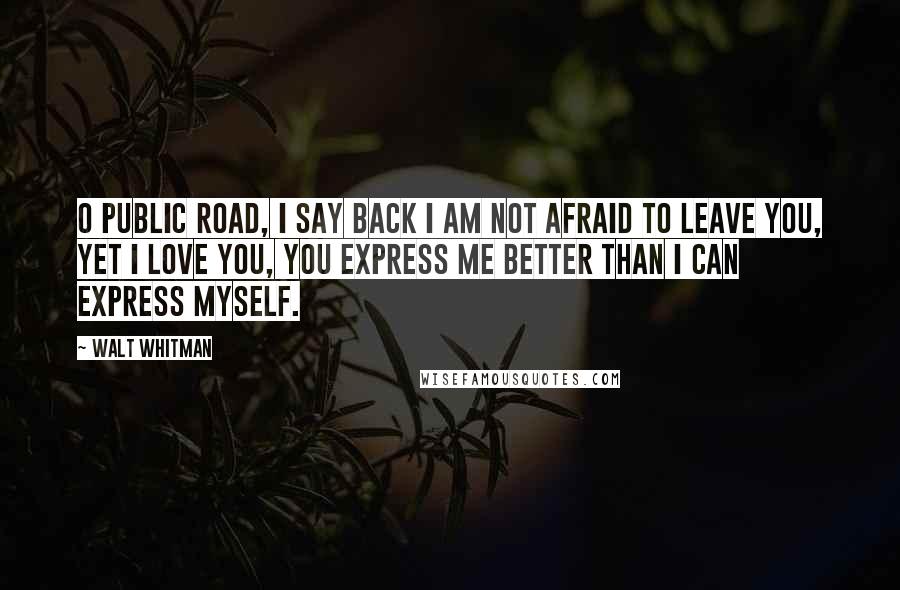 Walt Whitman Quotes: O public road, I say back I am not afraid to leave you, yet I love you, you express me better than I can express myself.