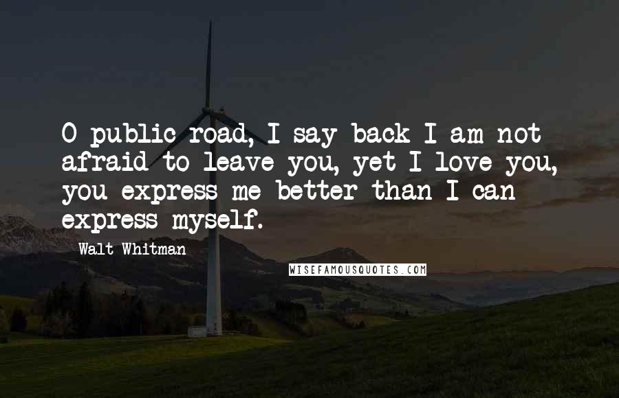 Walt Whitman Quotes: O public road, I say back I am not afraid to leave you, yet I love you, you express me better than I can express myself.