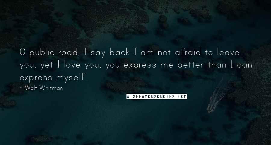 Walt Whitman Quotes: O public road, I say back I am not afraid to leave you, yet I love you, you express me better than I can express myself.