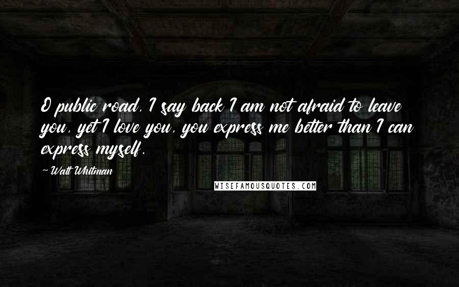 Walt Whitman Quotes: O public road, I say back I am not afraid to leave you, yet I love you, you express me better than I can express myself.