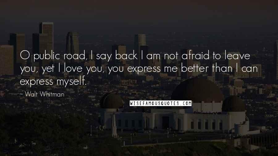 Walt Whitman Quotes: O public road, I say back I am not afraid to leave you, yet I love you, you express me better than I can express myself.