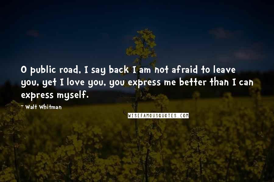 Walt Whitman Quotes: O public road, I say back I am not afraid to leave you, yet I love you, you express me better than I can express myself.