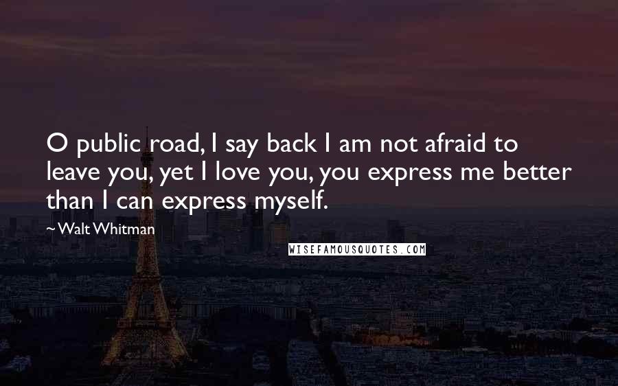 Walt Whitman Quotes: O public road, I say back I am not afraid to leave you, yet I love you, you express me better than I can express myself.