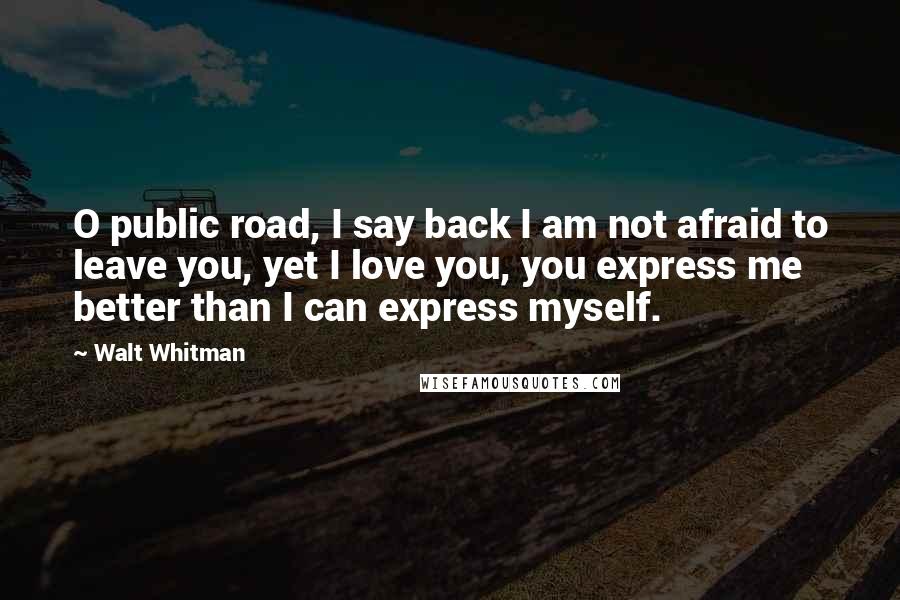 Walt Whitman Quotes: O public road, I say back I am not afraid to leave you, yet I love you, you express me better than I can express myself.