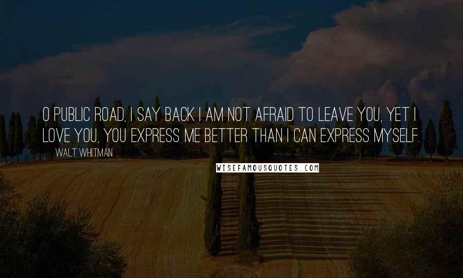 Walt Whitman Quotes: O public road, I say back I am not afraid to leave you, yet I love you, you express me better than I can express myself.