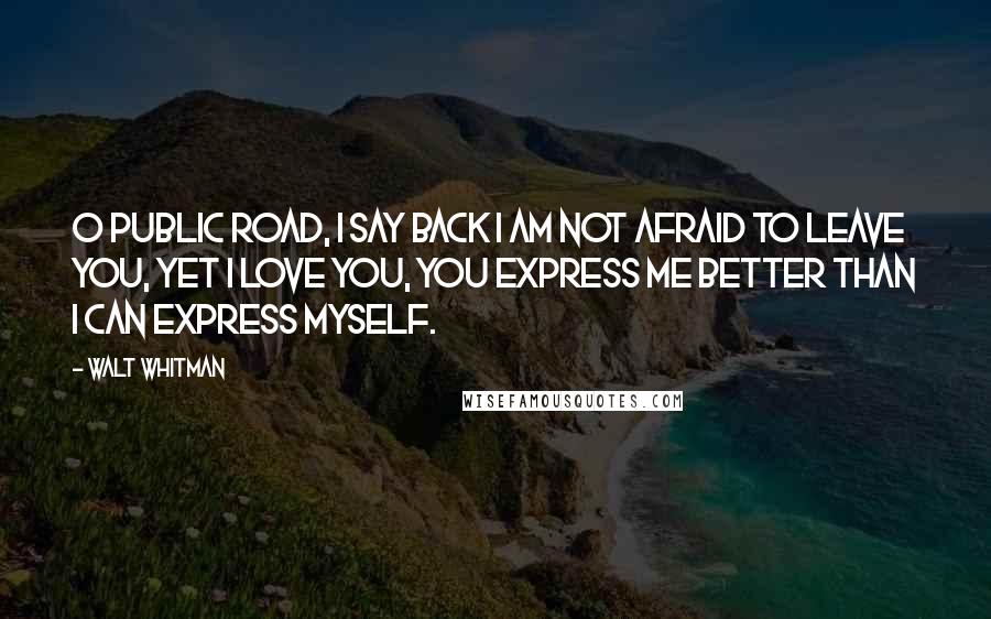 Walt Whitman Quotes: O public road, I say back I am not afraid to leave you, yet I love you, you express me better than I can express myself.