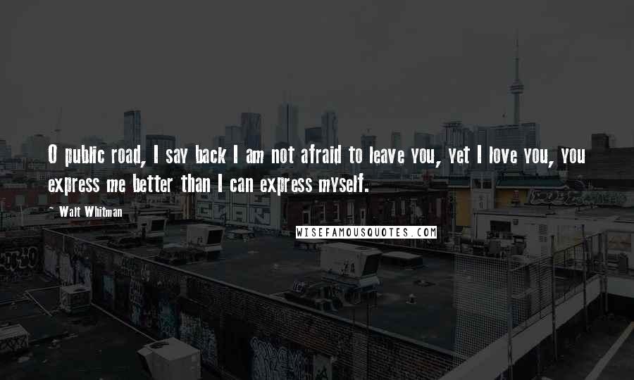 Walt Whitman Quotes: O public road, I say back I am not afraid to leave you, yet I love you, you express me better than I can express myself.