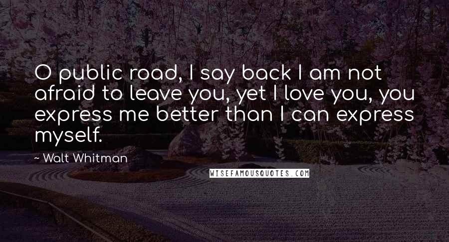 Walt Whitman Quotes: O public road, I say back I am not afraid to leave you, yet I love you, you express me better than I can express myself.