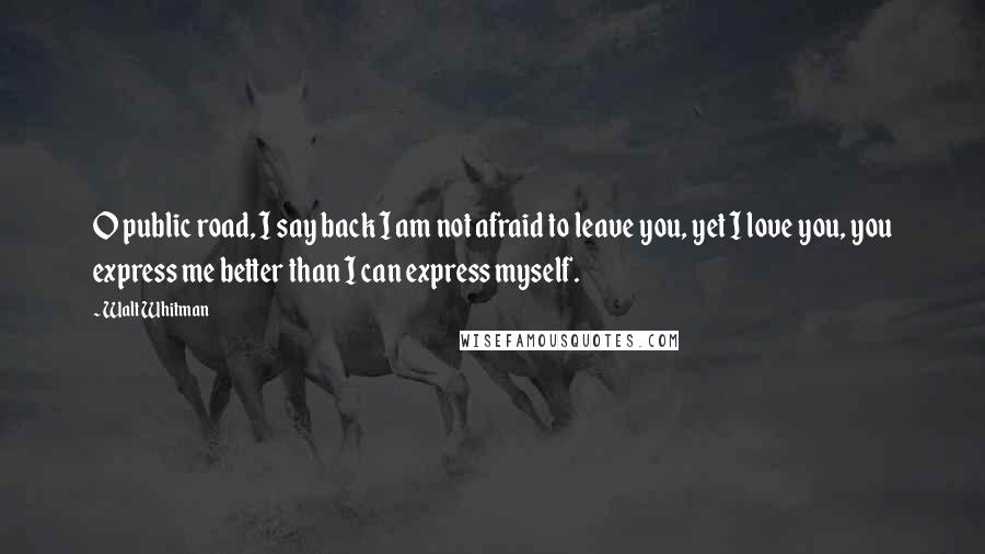 Walt Whitman Quotes: O public road, I say back I am not afraid to leave you, yet I love you, you express me better than I can express myself.