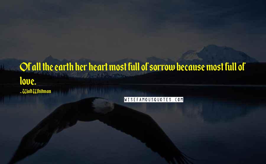 Walt Whitman Quotes: Of all the earth her heart most full of sorrow because most full of love.