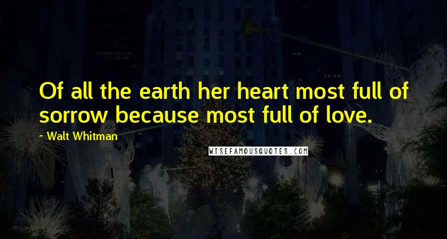 Walt Whitman Quotes: Of all the earth her heart most full of sorrow because most full of love.