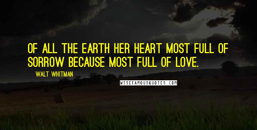 Walt Whitman Quotes: Of all the earth her heart most full of sorrow because most full of love.