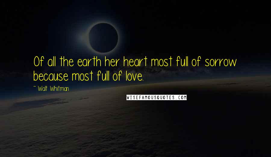 Walt Whitman Quotes: Of all the earth her heart most full of sorrow because most full of love.