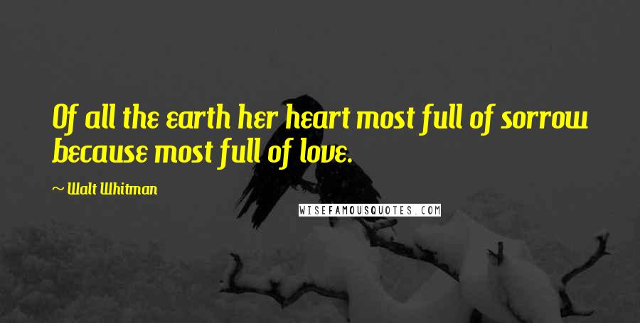 Walt Whitman Quotes: Of all the earth her heart most full of sorrow because most full of love.