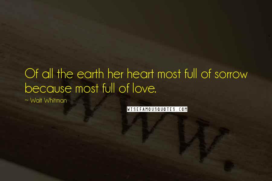 Walt Whitman Quotes: Of all the earth her heart most full of sorrow because most full of love.