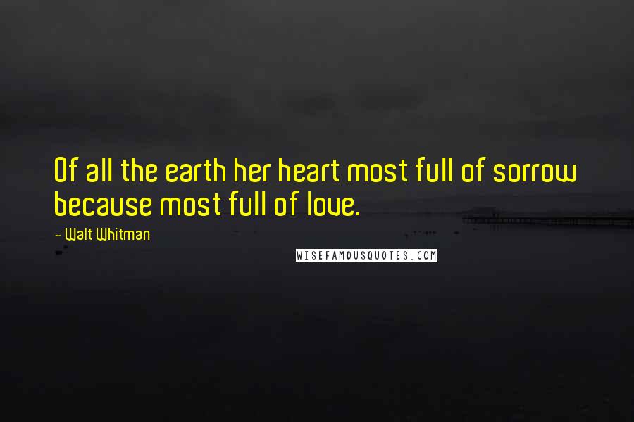 Walt Whitman Quotes: Of all the earth her heart most full of sorrow because most full of love.