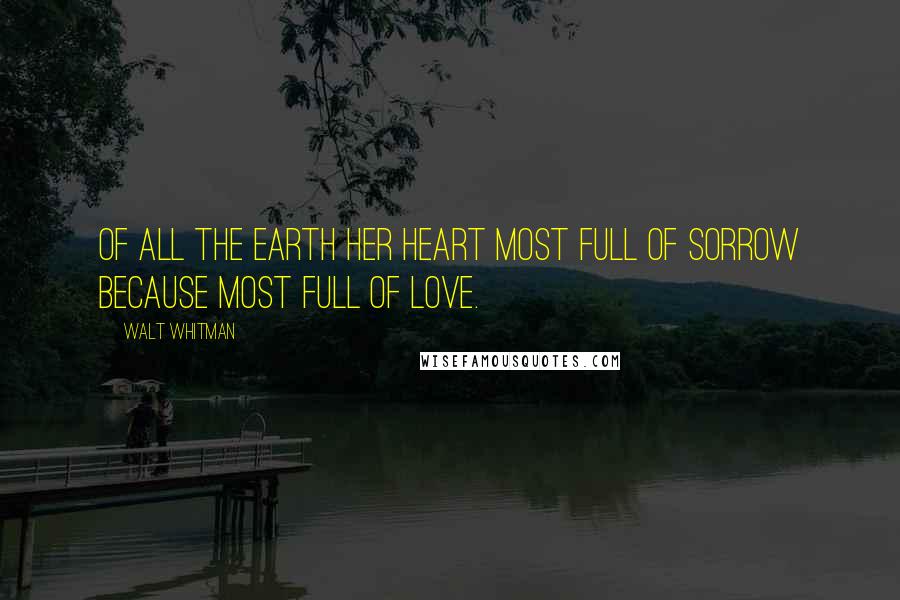 Walt Whitman Quotes: Of all the earth her heart most full of sorrow because most full of love.