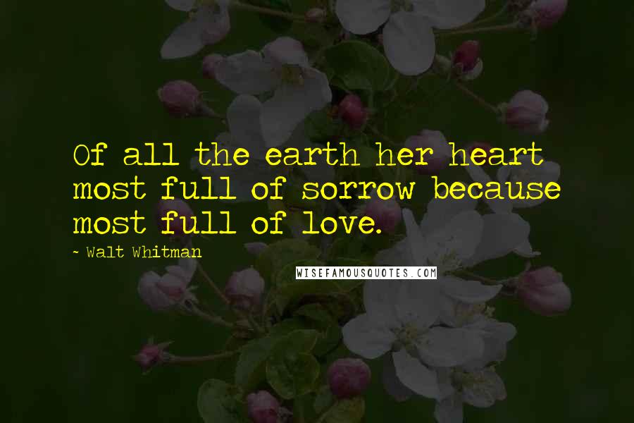 Walt Whitman Quotes: Of all the earth her heart most full of sorrow because most full of love.