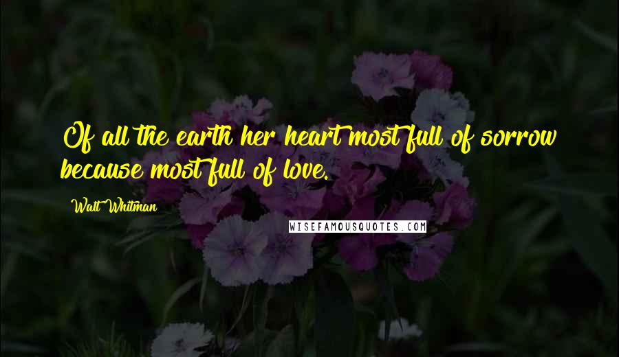 Walt Whitman Quotes: Of all the earth her heart most full of sorrow because most full of love.