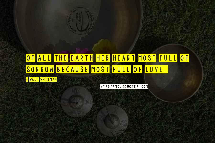 Walt Whitman Quotes: Of all the earth her heart most full of sorrow because most full of love.