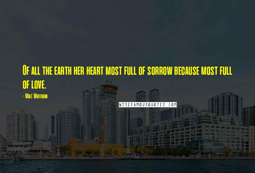 Walt Whitman Quotes: Of all the earth her heart most full of sorrow because most full of love.