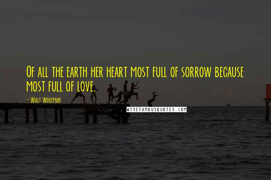 Walt Whitman Quotes: Of all the earth her heart most full of sorrow because most full of love.