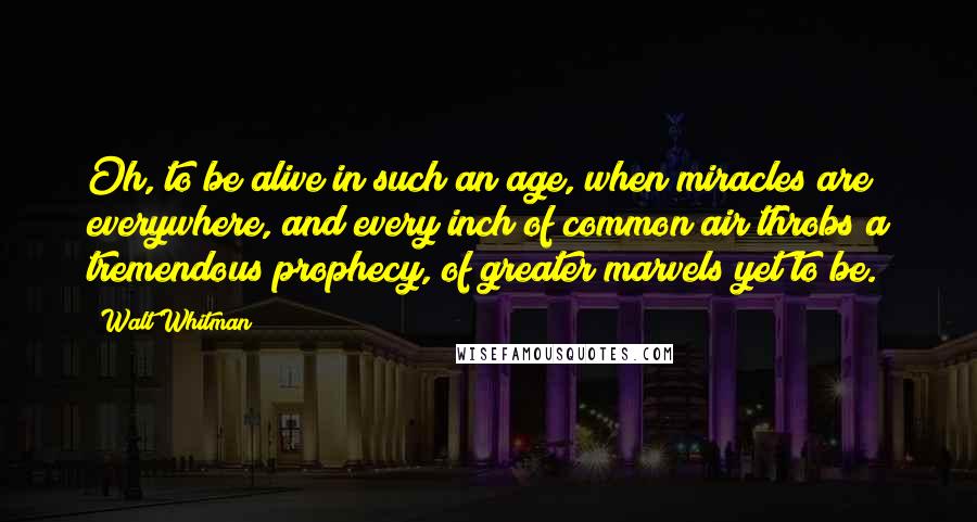 Walt Whitman Quotes: Oh, to be alive in such an age, when miracles are everywhere, and every inch of common air throbs a tremendous prophecy, of greater marvels yet to be.