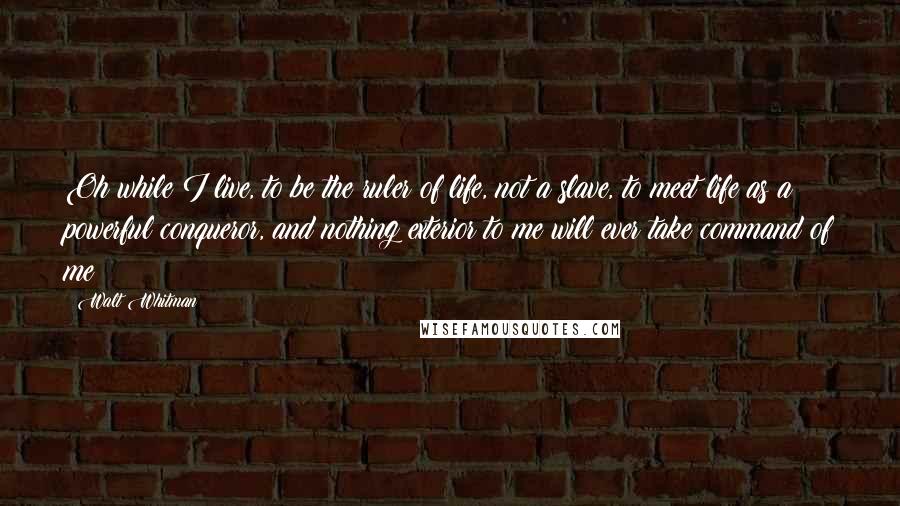 Walt Whitman Quotes: Oh while I live, to be the ruler of life, not a slave, to meet life as a powerful conqueror, and nothing exterior to me will ever take command of me