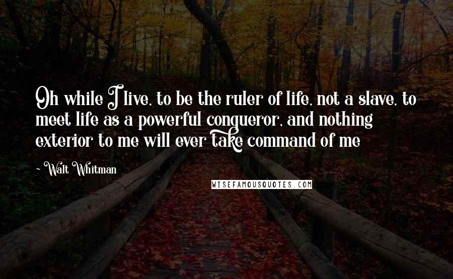 Walt Whitman Quotes: Oh while I live, to be the ruler of life, not a slave, to meet life as a powerful conqueror, and nothing exterior to me will ever take command of me