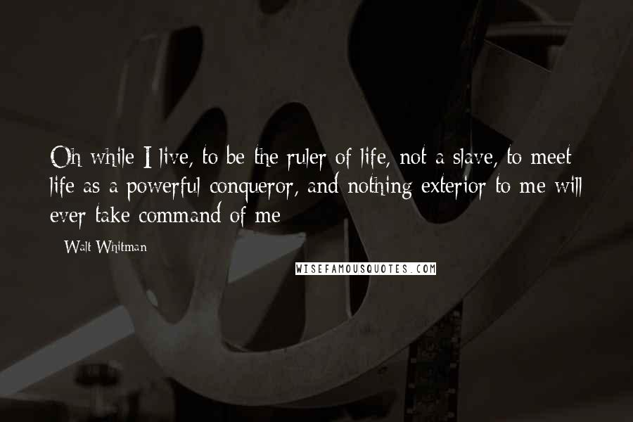 Walt Whitman Quotes: Oh while I live, to be the ruler of life, not a slave, to meet life as a powerful conqueror, and nothing exterior to me will ever take command of me