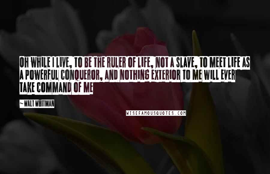 Walt Whitman Quotes: Oh while I live, to be the ruler of life, not a slave, to meet life as a powerful conqueror, and nothing exterior to me will ever take command of me