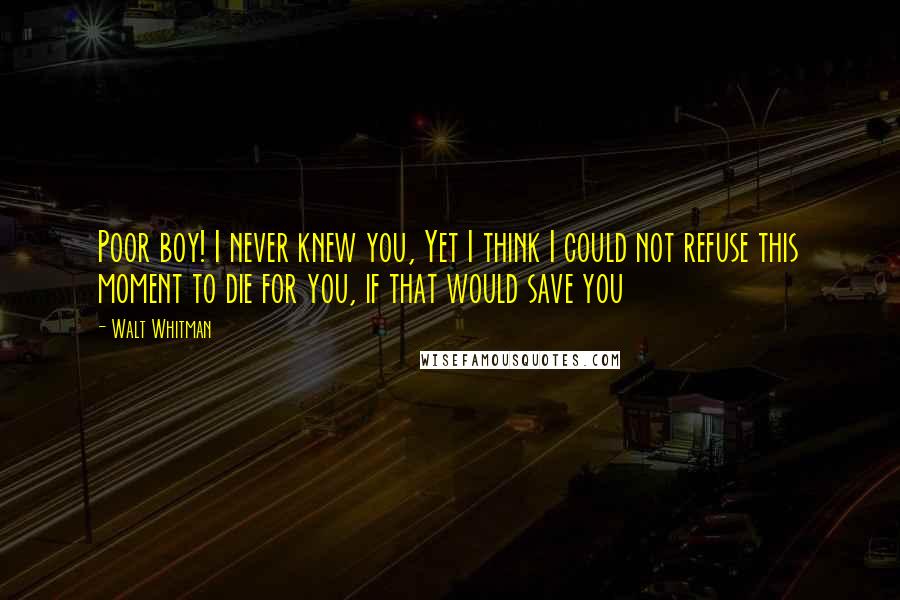 Walt Whitman Quotes: Poor boy! I never knew you, Yet I think I could not refuse this moment to die for you, if that would save you